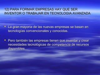 12) PARA FORMAR EMPRESAS HAY QUE SER12) PARA FORMAR EMPRESAS HAY QUE SER
INVENTOR O TRABAJAR EN TECNOLOGIA AVANZADAINVENTOR O TRABAJAR EN TECNOLOGIA AVANZADA
 La gran mayoría de las nuevas empresas se basan enLa gran mayoría de las nuevas empresas se basan en
tecnologías convencionales y conocidas.tecnologías convencionales y conocidas.
 Pero también las empresas tienen que inventar y crearPero también las empresas tienen que inventar y crear
necesidades tecnológicas de competencia de recursosnecesidades tecnológicas de competencia de recursos
disponibles.disponibles.
 
