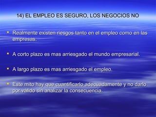 14) EL EMPLEO ES SEGURO, LOS NEGOCIOS NO14) EL EMPLEO ES SEGURO, LOS NEGOCIOS NO
 Realmente existen riesgos tanto en el empleo como en lasRealmente existen riesgos tanto en el empleo como en las
empresas.empresas.
 A corto plazo es mas arriesgado el mundo empresarial.A corto plazo es mas arriesgado el mundo empresarial.
 A largo plazo es mas arriesgado el empleo.A largo plazo es mas arriesgado el empleo.
 Este mito hay que cuantificarlo adecuadamente y no darloEste mito hay que cuantificarlo adecuadamente y no darlo
por válido sin analizar la consecuencia.por válido sin analizar la consecuencia.
 