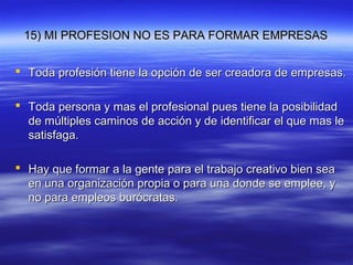15) MI PROFESION NO ES PARA FORMAR EMPRESAS15) MI PROFESION NO ES PARA FORMAR EMPRESAS
 Toda profesión tiene la opción de ser creadora de empresas.Toda profesión tiene la opción de ser creadora de empresas.
 Toda persona y mas el profesional pues tiene la posibilidadToda persona y mas el profesional pues tiene la posibilidad
de múltiples caminos de acción y de identificar el que mas lede múltiples caminos de acción y de identificar el que mas le
satisfaga.satisfaga.
 Hay que formar a la gente para el trabajo creativo bien seaHay que formar a la gente para el trabajo creativo bien sea
en una organización propia o para una donde se emplee, yen una organización propia o para una donde se emplee, y
no para empleos burócratas.no para empleos burócratas.
 