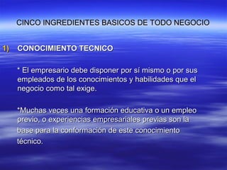 CINCO INGREDIENTES BASICOS DE TODO NEGOCIOCINCO INGREDIENTES BASICOS DE TODO NEGOCIO
1)1) CONOCIMIENTO TECNICOCONOCIMIENTO TECNICO
* El empresario debe disponer por sí mismo o por sus* El empresario debe disponer por sí mismo o por sus
empleados de los conocimientos y habilidades que elempleados de los conocimientos y habilidades que el
negocio como tal exige.negocio como tal exige.
*Muchas veces una formación educativa o un empleo*Muchas veces una formación educativa o un empleo
previo, o experiencias empresariales previas son laprevio, o experiencias empresariales previas son la
base para la conformación de este conocimientobase para la conformación de este conocimiento
técnico.técnico.
 