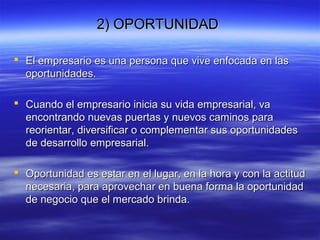 2) OPORTUNIDAD2) OPORTUNIDAD
 El empresario es una persona que vive enfocada en lasEl empresario es una persona que vive enfocada en las
oportunidades.oportunidades.
 Cuando el empresario inicia su vida empresarial, vaCuando el empresario inicia su vida empresarial, va
encontrando nuevas puertas y nuevos caminos paraencontrando nuevas puertas y nuevos caminos para
reorientar, diversificar o complementar sus oportunidadesreorientar, diversificar o complementar sus oportunidades
de desarrollo empresarial.de desarrollo empresarial.
 Oportunidad es estar en el lugar, en la hora y con la actitudOportunidad es estar en el lugar, en la hora y con la actitud
necesaria, para aprovechar en buena forma la oportunidadnecesaria, para aprovechar en buena forma la oportunidad
de negocio que el mercado brinda.de negocio que el mercado brinda.
 