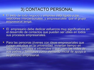 3) CONTACTO PERSONAL3) CONTACTO PERSONAL
 El éxito de todo negocio u empresa esta ligado a lasEl éxito de todo negocio u empresa esta ligado a las
relaciones interpersonales, y empresariales que el gruporelaciones interpersonales, y empresariales que el grupo
empresarial tenga.empresarial tenga.
 El empresario debe dedicar esfuerzos muy significativos enEl empresario debe dedicar esfuerzos muy significativos en
el desarrollo de contactos que pueden ser útiles en todosel desarrollo de contactos que pueden ser útiles en todos
sus procesos empresariales.sus procesos empresariales.
 Para las personas jóvenes con ideas empresariales quePara las personas jóvenes con ideas empresariales que
cursan estudios en la universidad, inviertan tiempo encursan estudios en la universidad, inviertan tiempo en
relaciones formales e informales y que usen las redes derelaciones formales e informales y que usen las redes de
sus padres y familiares como elemento inicial de apoyo asus padres y familiares como elemento inicial de apoyo a
su proceso empresarial.su proceso empresarial.
 