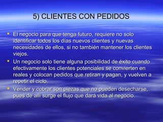 5) CLIENTES CON PEDIDOS5) CLIENTES CON PEDIDOS
 El negocio para que tenga futuro, requiere no soloEl negocio para que tenga futuro, requiere no solo
identificar todos los días nuevos clientes y nuevasidentificar todos los días nuevos clientes y nuevas
necesidades de ellos, si no también mantener los clientesnecesidades de ellos, si no también mantener los clientes
viejos.viejos.
 Un negocio solo tiene alguna posibilidad de éxito cuandoUn negocio solo tiene alguna posibilidad de éxito cuando
efectivamente los clientes potenciales se convierten enefectivamente los clientes potenciales se convierten en
reales y colocan pedidos que retiran y pagan, y vuelven areales y colocan pedidos que retiran y pagan, y vuelven a
repetir el ciclo.repetir el ciclo.
 Vender y cobrar son piezas que no pueden desecharse,Vender y cobrar son piezas que no pueden desecharse,
pues de allí surge el flujo que dará vida al negocio.pues de allí surge el flujo que dará vida al negocio.
 
