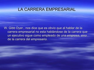 LA CARRERA EMPRESARIALLA CARRERA EMPRESARIAL
W. Gibb Dyer., nos dice que es obvio que al hablar de laW. Gibb Dyer., nos dice que es obvio que al hablar de la
carrera empresarial no esta hablándose de la carrera quecarrera empresarial no esta hablándose de la carrera que
un ejecutivo sigue como empleado de una empresa, sinoun ejecutivo sigue como empleado de una empresa, sino
de la carrera del empresario.de la carrera del empresario.
 