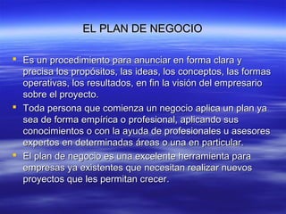 EL PLAN DE NEGOCIOEL PLAN DE NEGOCIO
 Es un procedimiento para anunciar en forma clara yEs un procedimiento para anunciar en forma clara y
precisa los propósitos, las ideas, los conceptos, las formasprecisa los propósitos, las ideas, los conceptos, las formas
operativas, los resultados, en fin la visión del empresariooperativas, los resultados, en fin la visión del empresario
sobre el proyecto.sobre el proyecto.
 Toda persona que comienza un negocio aplica un plan yaToda persona que comienza un negocio aplica un plan ya
sea de forma empírica o profesional, aplicando sussea de forma empírica o profesional, aplicando sus
conocimientos o con la ayuda de profesionales u asesoresconocimientos o con la ayuda de profesionales u asesores
expertos en determinadas áreas o una en particular.expertos en determinadas áreas o una en particular.
 El plan de negocio es una excelente herramienta paraEl plan de negocio es una excelente herramienta para
empresas ya existentes que necesitan realizar nuevosempresas ya existentes que necesitan realizar nuevos
proyectos que les permitan crecer.proyectos que les permitan crecer.
 