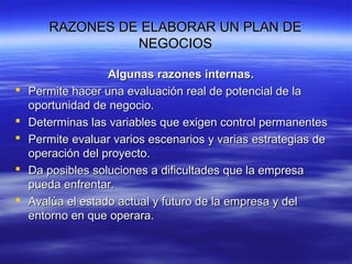 RAZONES DE ELABORAR UN PLAN DERAZONES DE ELABORAR UN PLAN DE
NEGOCIOSNEGOCIOS
Algunas razones internas.Algunas razones internas.
 Permite hacer una evaluación real de potencial de laPermite hacer una evaluación real de potencial de la
oportunidad de negocio.oportunidad de negocio.
 Determinas las variables que exigen control permanentesDeterminas las variables que exigen control permanentes
 Permite evaluar varios escenarios y varias estrategias dePermite evaluar varios escenarios y varias estrategias de
operación del proyecto.operación del proyecto.
 Da posibles soluciones a dificultades que la empresaDa posibles soluciones a dificultades que la empresa
pueda enfrentar.pueda enfrentar.
 Avalúa el estado actual y futuro de la empresa y delAvalúa el estado actual y futuro de la empresa y del
entorno en que operara.entorno en que operara.
 