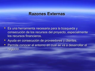 Razones ExternasRazones Externas
 Es una herramienta necesaria para la búsqueda yEs una herramienta necesaria para la búsqueda y
consecución de los recursos del proyecto, especialmenteconsecución de los recursos del proyecto, especialmente
los recursos financieros.los recursos financieros.
 Ayuda en consecución de proveedores y clientes.Ayuda en consecución de proveedores y clientes.
 Permite conocer el entorno en cual se va a desarrollar elPermite conocer el entorno en cual se va a desarrollar el
negocio.negocio.
 