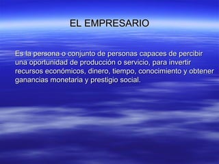 EL EMPRESARIOEL EMPRESARIO
Es la persona o conjunto de personas capaces de percibirEs la persona o conjunto de personas capaces de percibir
una oportunidad de producción o servicio, para invertiruna oportunidad de producción o servicio, para invertir
recursos económicos, dinero, tiempo, conocimiento y obtenerrecursos económicos, dinero, tiempo, conocimiento y obtener
ganancias monetaria y prestigio social.ganancias monetaria y prestigio social.
 