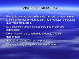 ANALISIS DE MERCADOANALISIS DE MERCADO
 El objetivo central del análisis de mercado es determinar:El objetivo central del análisis de mercado es determinar:
la existencia real de clientes para los productos. o serviciosla existencia real de clientes para los productos. o servicios
que van a producirse.que van a producirse.
 La disposición de los clientes para pagar el precioLa disposición de los clientes para pagar el precio
establecido.establecido.
 Determinación de cantidad de producto que seDeterminación de cantidad de producto que se
demandara.demandara.
 Aceptación de las formas de pagos.Aceptación de las formas de pagos.
 Planes estratégicos y tácticas de mercadeo.Planes estratégicos y tácticas de mercadeo.
 