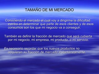 TAMAÑO DE MI MERCADOTAMAÑO DE MI MERCADO
Conociendo el mercado el cual voy a dirigirme la dificultadConociendo el mercado el cual voy a dirigirme la dificultad
estriba en determinar que parte de esos clientes y de esosestriba en determinar que parte de esos clientes y de esos
consumos son los que mi negocio va a conseguir.consumos son los que mi negocio va a conseguir.
También es definir la fracción de mercado que será cubiertaTambién es definir la fracción de mercado que será cubierta
por mi negocio, mi empresa, mi producto, o mi servicio.por mi negocio, mi empresa, mi producto, o mi servicio.
Es necesario recordar que los nuevos productos noEs necesario recordar que los nuevos productos no
adquieren su fracción de mercado instantáneamente.adquieren su fracción de mercado instantáneamente.
 