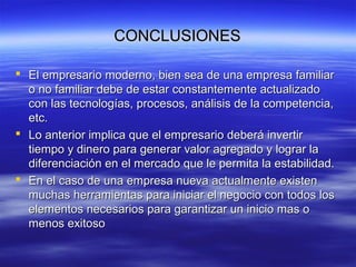 CONCLUSIONESCONCLUSIONES
 El empresario moderno, bien sea de una empresa familiarEl empresario moderno, bien sea de una empresa familiar
o no familiar debe de estar constantemente actualizadoo no familiar debe de estar constantemente actualizado
con las tecnologías, procesos, análisis de la competencia,con las tecnologías, procesos, análisis de la competencia,
etc.etc.
 Lo anterior implica que el empresario deberá invertirLo anterior implica que el empresario deberá invertir
tiempo y dinero para generar valor agregado y lograr latiempo y dinero para generar valor agregado y lograr la
diferenciación en el mercado que le permita la estabilidad.diferenciación en el mercado que le permita la estabilidad.
 En el caso de una empresa nueva actualmente existenEn el caso de una empresa nueva actualmente existen
muchas herramientas para iniciar el negocio con todos losmuchas herramientas para iniciar el negocio con todos los
elementos necesarios para garantizar un inicio mas oelementos necesarios para garantizar un inicio mas o
menos exitosomenos exitoso
 