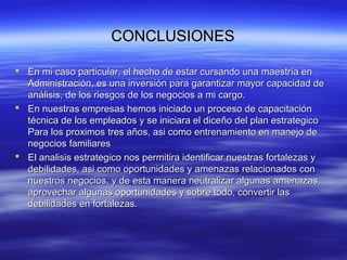 CONCLUSIONESCONCLUSIONES
 En mi caso particular, el hecho de estar cursando una maestría enEn mi caso particular, el hecho de estar cursando una maestría en
Administración, es una inversión para garantizar mayor capacidad deAdministración, es una inversión para garantizar mayor capacidad de
análisis, de los riesgos de los negocios a mi cargo.análisis, de los riesgos de los negocios a mi cargo.
 En nuestras empresas hemos iniciado un proceso de capacitaciónEn nuestras empresas hemos iniciado un proceso de capacitación
técnica de los empleados y se iniciara el dicetécnica de los empleados y se iniciara el diceño del plan estrategicoño del plan estrategico
Para los proximosPara los proximos trestres años, asi como entrenamiento en manejo deaños, asi como entrenamiento en manejo de
negocios familiaresnegocios familiares
 El analisis estrategico nos permitira identificar nuestras fortalezas yEl analisis estrategico nos permitira identificar nuestras fortalezas y
debilidades, asi como oportunidades y amenazas relacionados condebilidades, asi como oportunidades y amenazas relacionados con
nuestros negocios, y de esta manera neutralizar algunas amenazas,nuestros negocios, y de esta manera neutralizar algunas amenazas,
aprovechar algunas oportunidades y sobre todo, convertir lasaprovechar algunas oportunidades y sobre todo, convertir las
debilidades en fortalezas.debilidades en fortalezas.
 