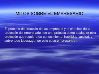 MITOS SOBRE EL EMPRESARIOMITOS SOBRE EL EMPRESARIO
El proceso de creación de las empresas y el ejercicio de laEl proceso de creación de las empresas y el ejercicio de la
profesión del empresario son una práctica como cualquier otraprofesión del empresario son una práctica como cualquier otra
profesión que requiere de conocimiento, habilidad, actitud, yprofesión que requiere de conocimiento, habilidad, actitud, y
sobre todo Liderazgo, en este caso empresarial.sobre todo Liderazgo, en este caso empresarial.
 