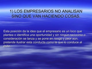 1) LOS EMPRESARIOS NO ANALISAN1) LOS EMPRESARIOS NO ANALISAN
SINO QUE VAN HACIENDO COSAS.SINO QUE VAN HACIENDO COSAS.
Esta posición da la idea que el empresario es un loco queEsta posición da la idea que el empresario es un loco que
plantea o identifica una oportunidad y sin ningún raciocinio oplantea o identifica una oportunidad y sin ningún raciocinio o
consideración se lanza y se pone en riesgo y peor aún,consideración se lanza y se pone en riesgo y peor aún,
pretende ilustrar esta conducta como la que lo conduce alpretende ilustrar esta conducta como la que lo conduce al
éxito.éxito.
 