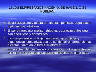2) LOS EMPRESARIOS NACEN O, SE HACEN, O SE2) LOS EMPRESARIOS NACEN O, SE HACEN, O SE
FORMAN.FORMAN.
 Esta frase es muy usada en: artistas, políticos, deportistas,Esta frase es muy usada en: artistas, políticos, deportistas,
diplomáticos, etcétera.diplomáticos, etcétera.
 El ser empresario implica atributos y conocimientos queEl ser empresario implica atributos y conocimientos que
son adquiridos y aprendidos.son adquiridos y aprendidos.
 Los empresarios se forjan mediante aprendizaje yLos empresarios se forjan mediante aprendizaje y
experiencias educativas que se combinan en proporcionesexperiencias educativas que se combinan en proporciones
diversas, tanto en lo formal e informal.diversas, tanto en lo formal e informal.
 En la actualidad estamos conscientes que los gerentes seEn la actualidad estamos conscientes que los gerentes se
forman en las escuelas de administradores de empresas.forman en las escuelas de administradores de empresas.
 