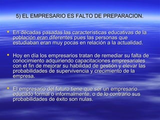 5) EL EMPRESARIO ES FALTO DE PREPARACION.5) EL EMPRESARIO ES FALTO DE PREPARACION.
 En décadas pasadas las características educativas de laEn décadas pasadas las características educativas de la
población eran diferentes pues las personas quepoblación eran diferentes pues las personas que
estudiaban eran muy pocas en relación a la actualidad.estudiaban eran muy pocas en relación a la actualidad.
 Hoy en día los empresarios tratan de remediar su falta deHoy en día los empresarios tratan de remediar su falta de
conocimiento adquiriendo capacitaciones empresarialesconocimiento adquiriendo capacitaciones empresariales
con el fin de mejorar su habilidad de gestión y elevar lascon el fin de mejorar su habilidad de gestión y elevar las
probabilidades de supervivencia y crecimiento de laprobabilidades de supervivencia y crecimiento de la
empresa.empresa.
 El empresario del futuro tiene que ser un empresarioEl empresario del futuro tiene que ser un empresario
educado formal o informalmente, o de lo contrario suseducado formal o informalmente, o de lo contrario sus
probabilidades de éxito son nulas.probabilidades de éxito son nulas.
 