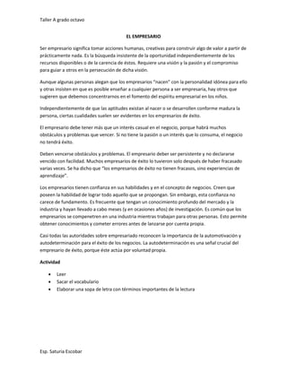 Taller A grado octavo
Esp. Saturia Escobar
EL EMPRESARIO
Ser empresario significa tomar acciones humanas, creativas para construir algo de valor a partir de
prácticamente nada. Es la búsqueda insistente de la oportunidad independientemente de los
recursos disponibles o de la carencia de éstos. Requiere una visión y la pasión y el compromiso
para guiar a otros en la persecución de dicha visión.
Aunque algunas personas alegan que los empresarios “nacen” con la personalidad idónea para ello
y otras insisten en que es posible enseñar a cualquier persona a ser empresaria, hay otros que
sugieren que debemos concentrarnos en el fomento del espíritu empresarial en los niños.
Independientemente de que las aptitudes existan al nacer o se desarrollen conforme madura la
persona, ciertas cualidades suelen ser evidentes en los empresarios de éxito.
El empresario debe tener más que un interés casual en el negocio, porque habrá muchos
obstáculos y problemas que vencer. Si no tiene la pasión o un interés que lo consuma, el negocio
no tendrá éxito.
Deben vencerse obstáculos y problemas. El empresario deber ser persistente y no declararse
vencido con facilidad. Muchos empresarios de éxito lo tuvieron solo después de haber fracasado
varias veces. Se ha dicho que “los empresarios de éxito no tienen fracasos, sino experiencias de
aprendizaje”.
Los empresarios tienen confianza en sus habilidades y en el concepto de negocios. Creen que
poseen la habilidad de lograr todo aquello que se propongan. Sin embargo, esta confianza no
carece de fundamento. Es frecuente que tengan un conocimiento profundo del mercado y la
industria y hayan llevado a cabo meses (y en ocasiones años) de investigación. Es común que los
empresarios se compenetren en una industria mientras trabajan para otras personas. Esto permite
obtener conocimientos y cometer errores antes de lanzarse por cuenta propia.
Casi todas las autoridades sobre empresariado reconocen la importancia de la automotivación y
autodeterminación para el éxito de los negocios. La autodeterminación es una señal crucial del
empresario de éxito, porque éste actúa por voluntad propia.
Actividad
 Leer
 Sacar el vocabulario
 Elaborar una sopa de letra con términos importantes de la lectura
 