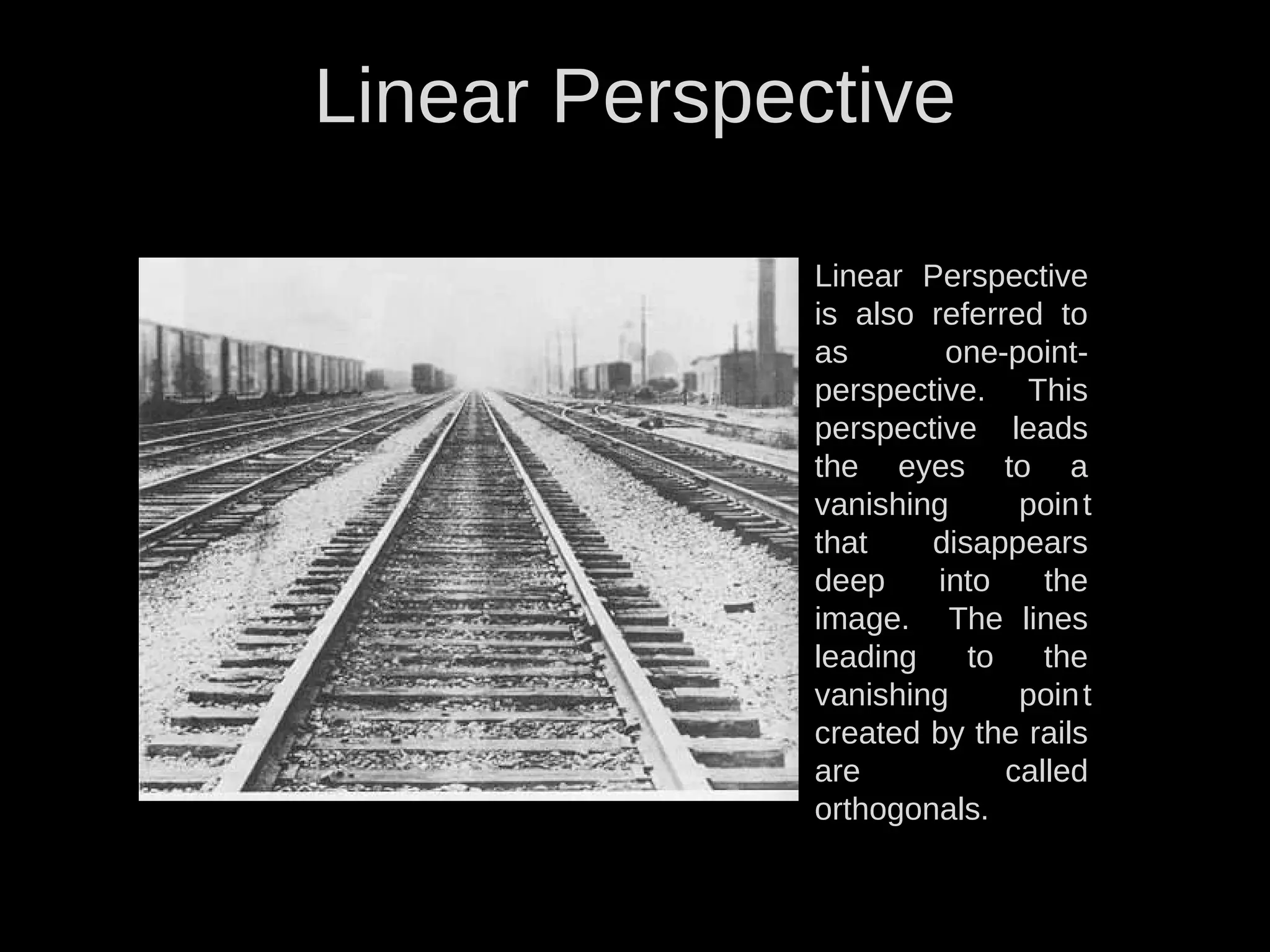 Linear Perspective
Linear Perspective
is also referred to
as one-point-
perspective. This
perspective leads
the eyes to a
vanishing point
that disappears
deep into the
image. The lines
leading to the
vanishing point
created by the rails
are called
orthogonals.
 