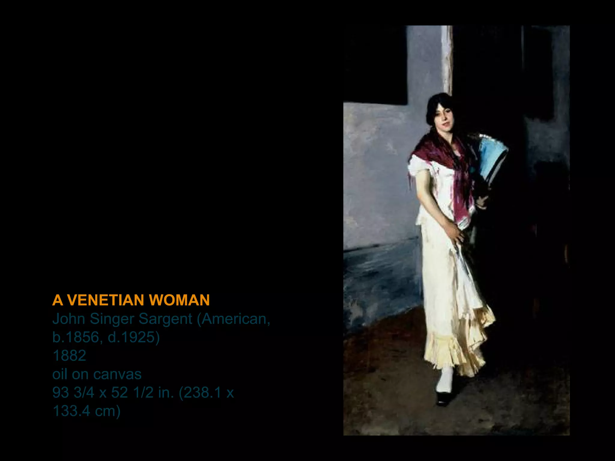 A VENETIAN WOMAN
John Singer Sargent (American,
b.1856, d.1925)
1882
oil on canvas
93 3/4 x 52 1/2 in. (238.1 x
133.4 cm)
 