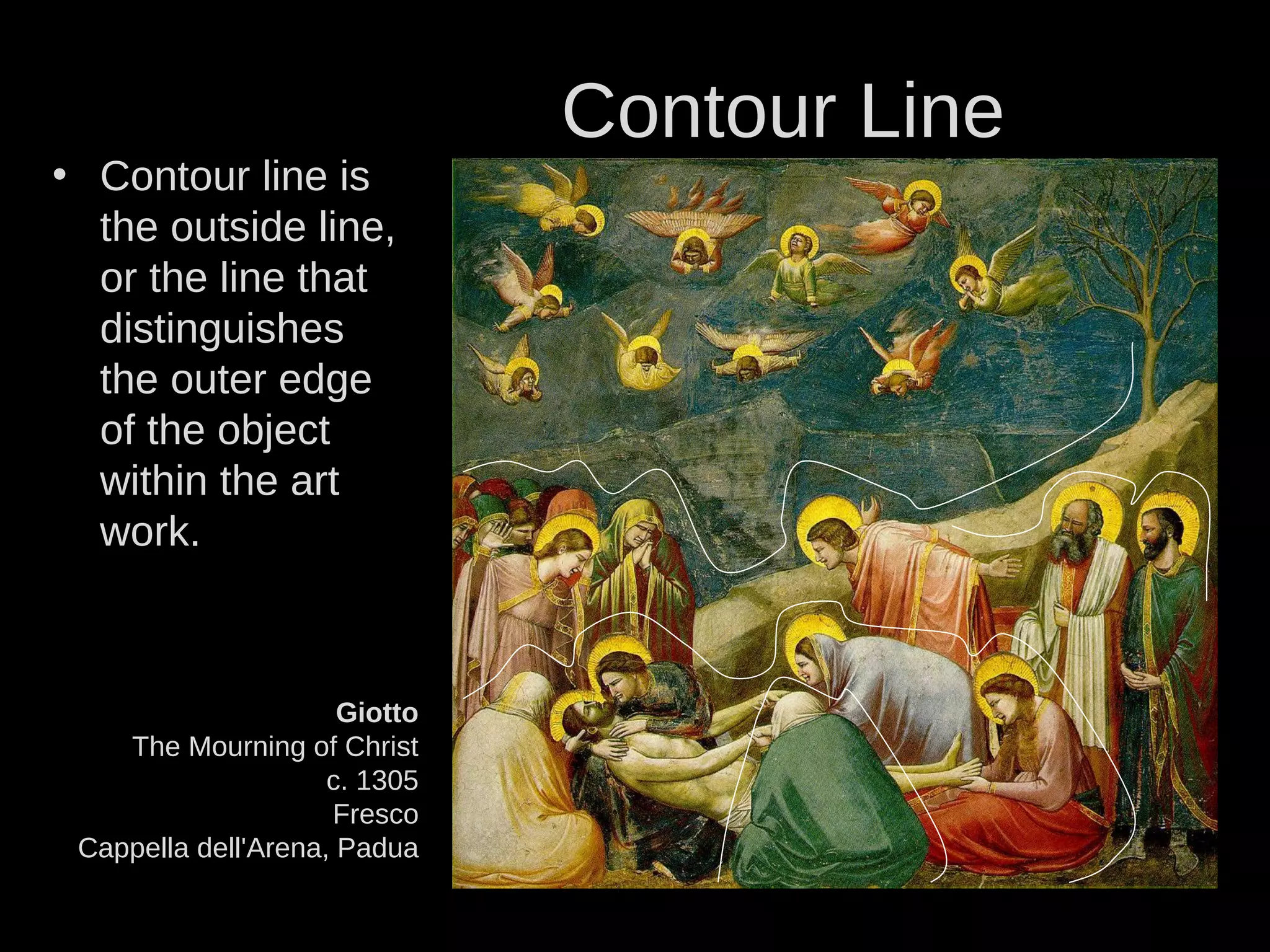 Giotto
The Mourning of Christ
c. 1305
Fresco
Cappella dell'Arena, Padua
• Contour line is
the outside line,
or the line that
distinguishes
the outer edge
of the object
within the art
work.
Contour Line
 