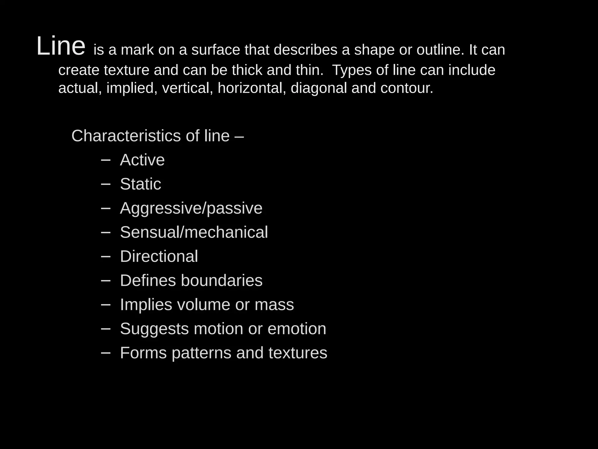 Line is a mark on a surface that describes a shape or outline. It can
create texture and can be thick and thin. Types of line can include
actual, implied, vertical, horizontal, diagonal and contour.
Characteristics of line –
– Active
– Static
– Aggressive/passive
– Sensual/mechanical
– Directional
– Defines boundaries
– Implies volume or mass
– Suggests motion or emotion
– Forms patterns and textures
 