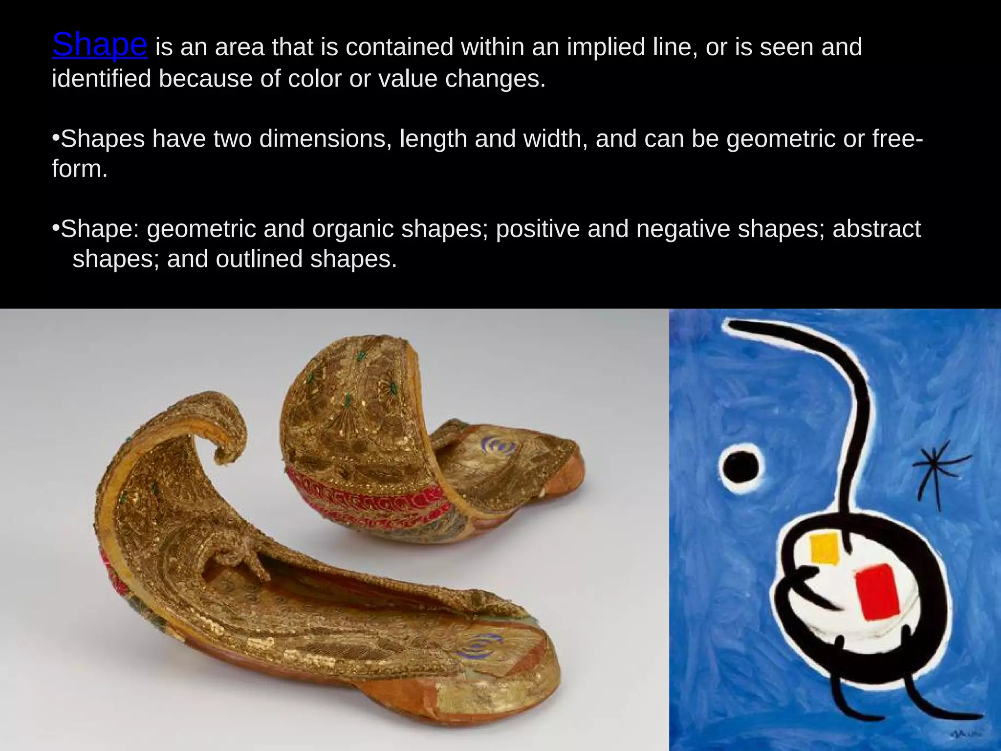 Shape is an area that is contained within an implied line, or is seen and
identified because of color or value changes.
•Shapes have two dimensions, length and width, and can be geometric or free-
form.
•Shape: geometric and organic shapes; positive and negative shapes; abstract
shapes; and outlined shapes.
 