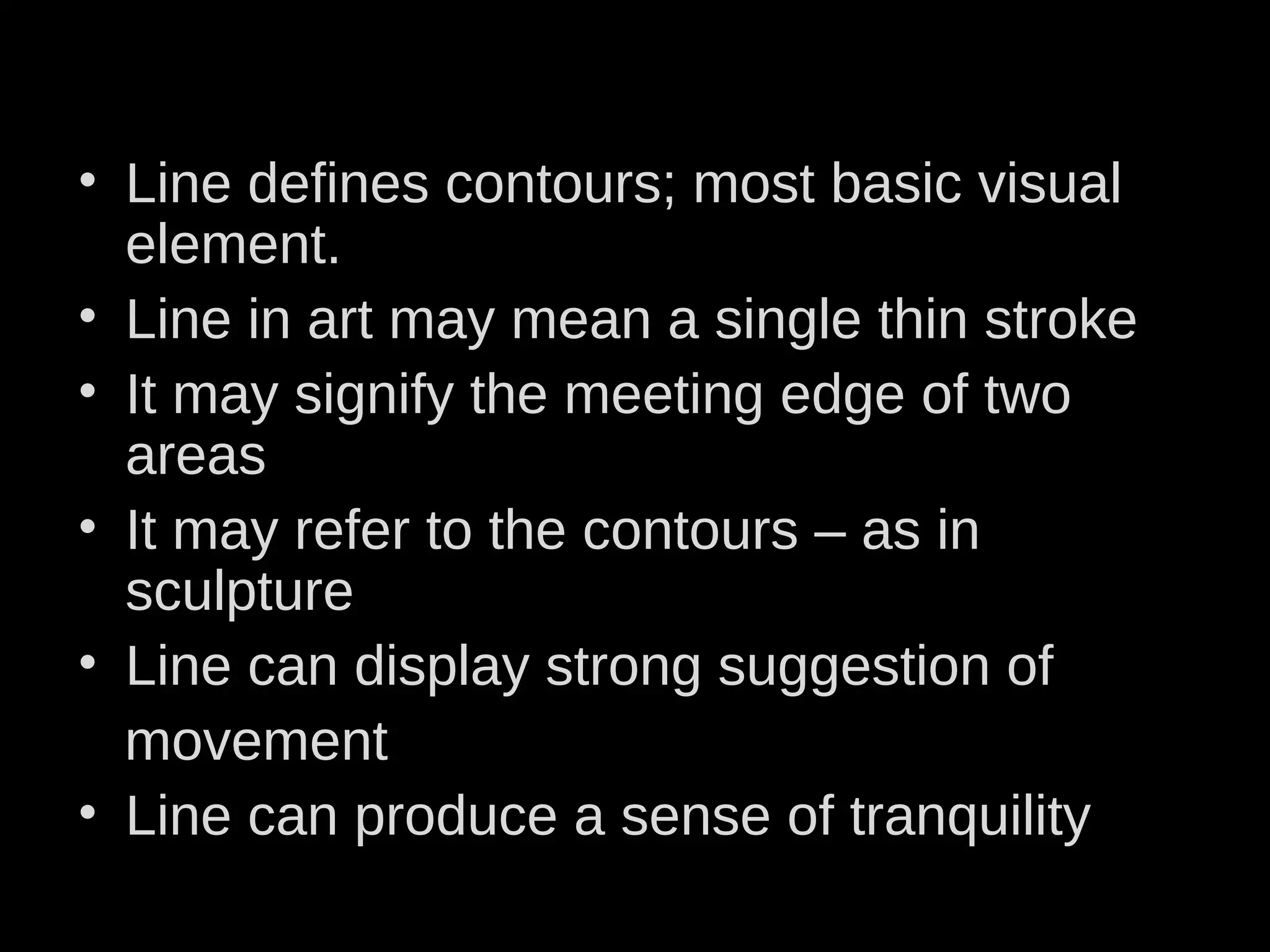 • Line defines contours; most basic visual
element.
• Line in art may mean a single thin stroke
• It may signify the meeting edge of two
areas
• It may refer to the contours – as in
sculpture
• Line can display strong suggestion of
movement
• Line can produce a sense of tranquility
 