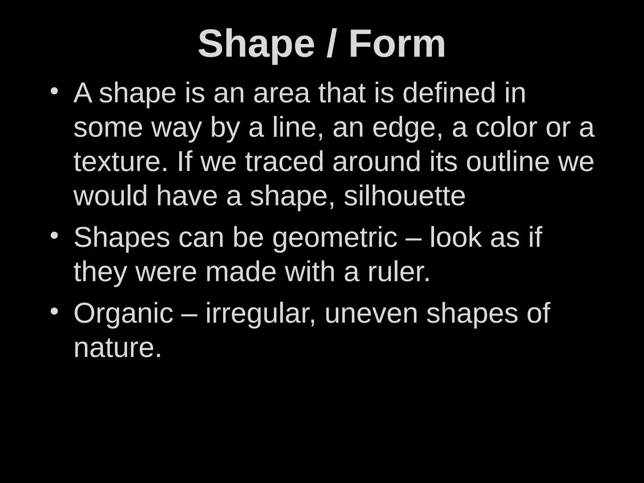 Shape / Form
• A shape is an area that is defined in
some way by a line, an edge, a color or a
texture. If we traced around its outline we
would have a shape, silhouette
• Shapes can be geometric – look as if
they were made with a ruler.
• Organic – irregular, uneven shapes of
nature.
 