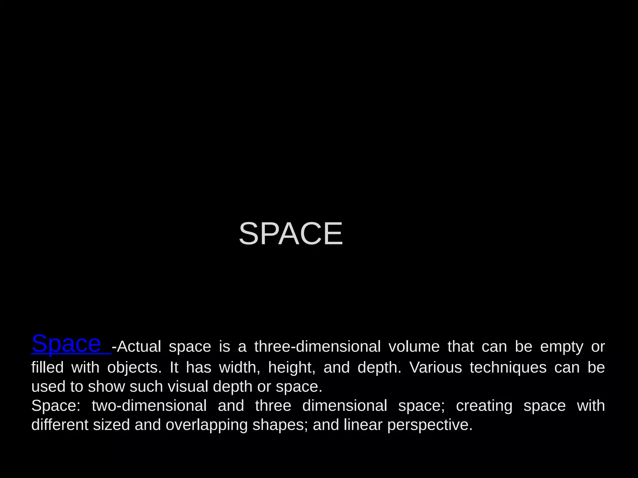 Space -Actual space is a three-dimensional volume that can be empty or
filled with objects. It has width, height, and depth. Various techniques can be
used to show such visual depth or space.
Space: two-dimensional and three dimensional space; creating space with
different sized and overlapping shapes; and linear perspective.
SPACE
 