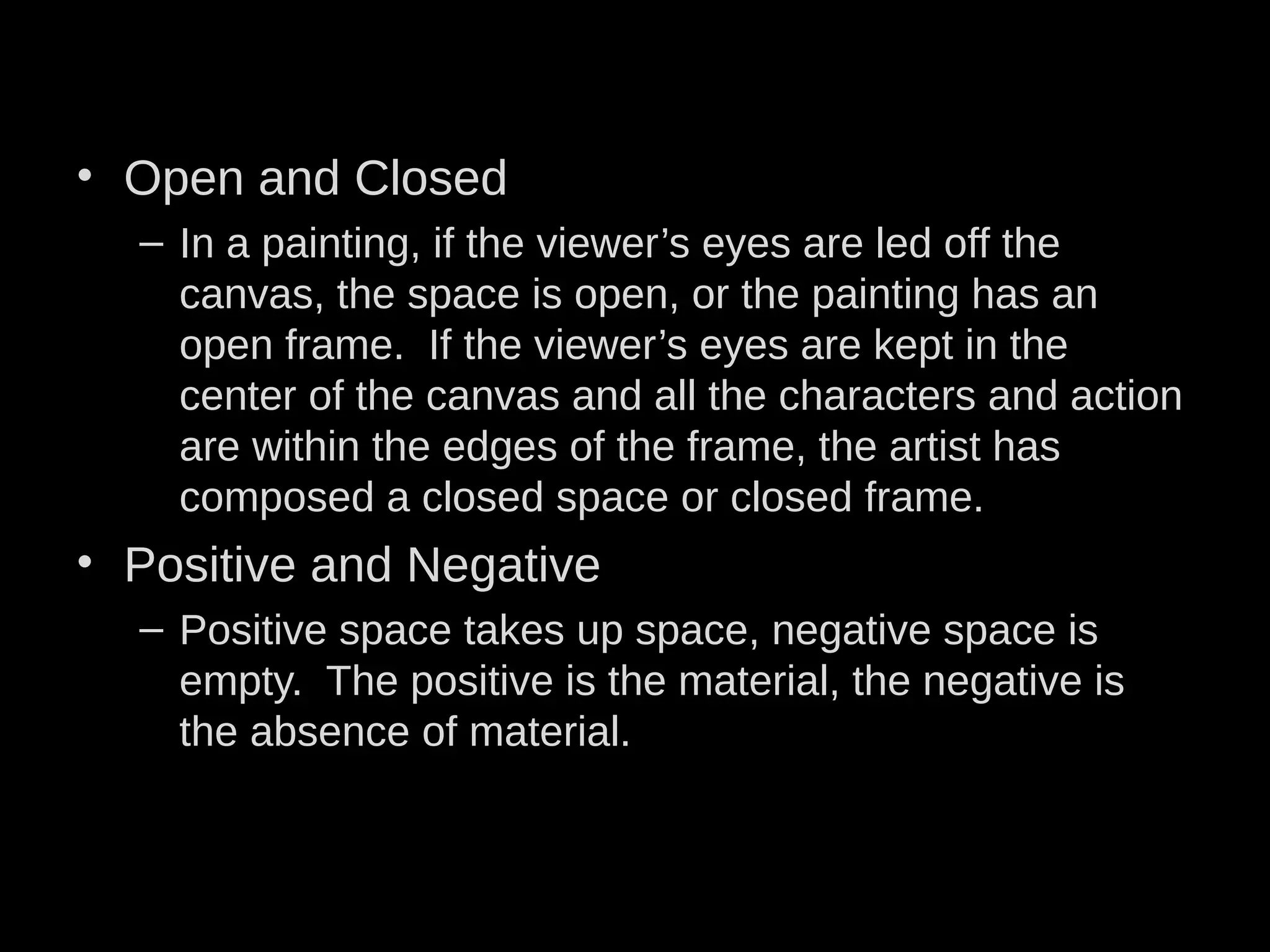 • Open and Closed
– In a painting, if the viewer’s eyes are led off the
canvas, the space is open, or the painting has an
open frame. If the viewer’s eyes are kept in the
center of the canvas and all the characters and action
are within the edges of the frame, the artist has
composed a closed space or closed frame.
• Positive and Negative
– Positive space takes up space, negative space is
empty. The positive is the material, the negative is
the absence of material.
 