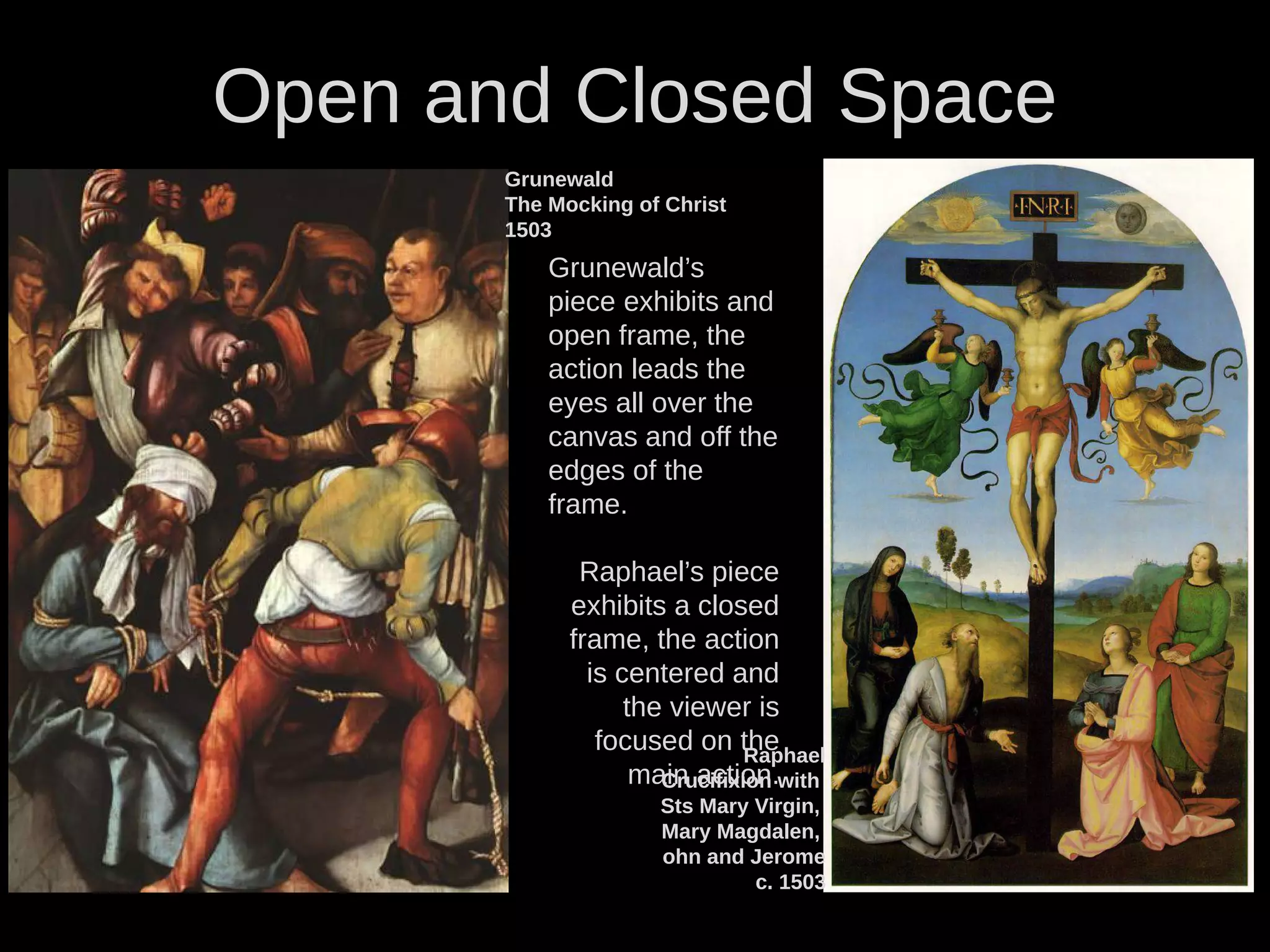 Open and Closed Space
Raphael
Crucifixion with
Sts Mary Virgin,
Mary Magdalen,
ohn and Jerome
c. 1503
Grunewald
The Mocking of Christ
1503
Grunewald’s
piece exhibits and
open frame, the
action leads the
eyes all over the
canvas and off the
edges of the
frame.
Raphael’s piece
exhibits a closed
frame, the action
is centered and
the viewer is
focused on the
main action.
 