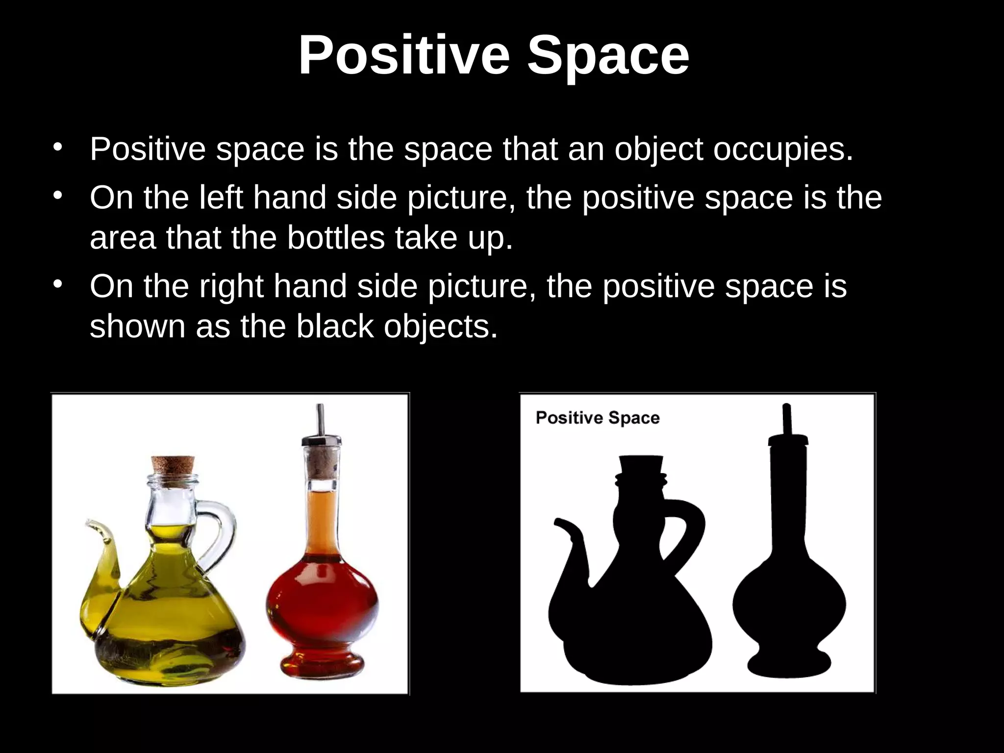 Positive Space
• Positive space is the space that an object occupies.
• On the left hand side picture, the positive space is the
area that the bottles take up.
• On the right hand side picture, the positive space is
shown as the black objects.
 