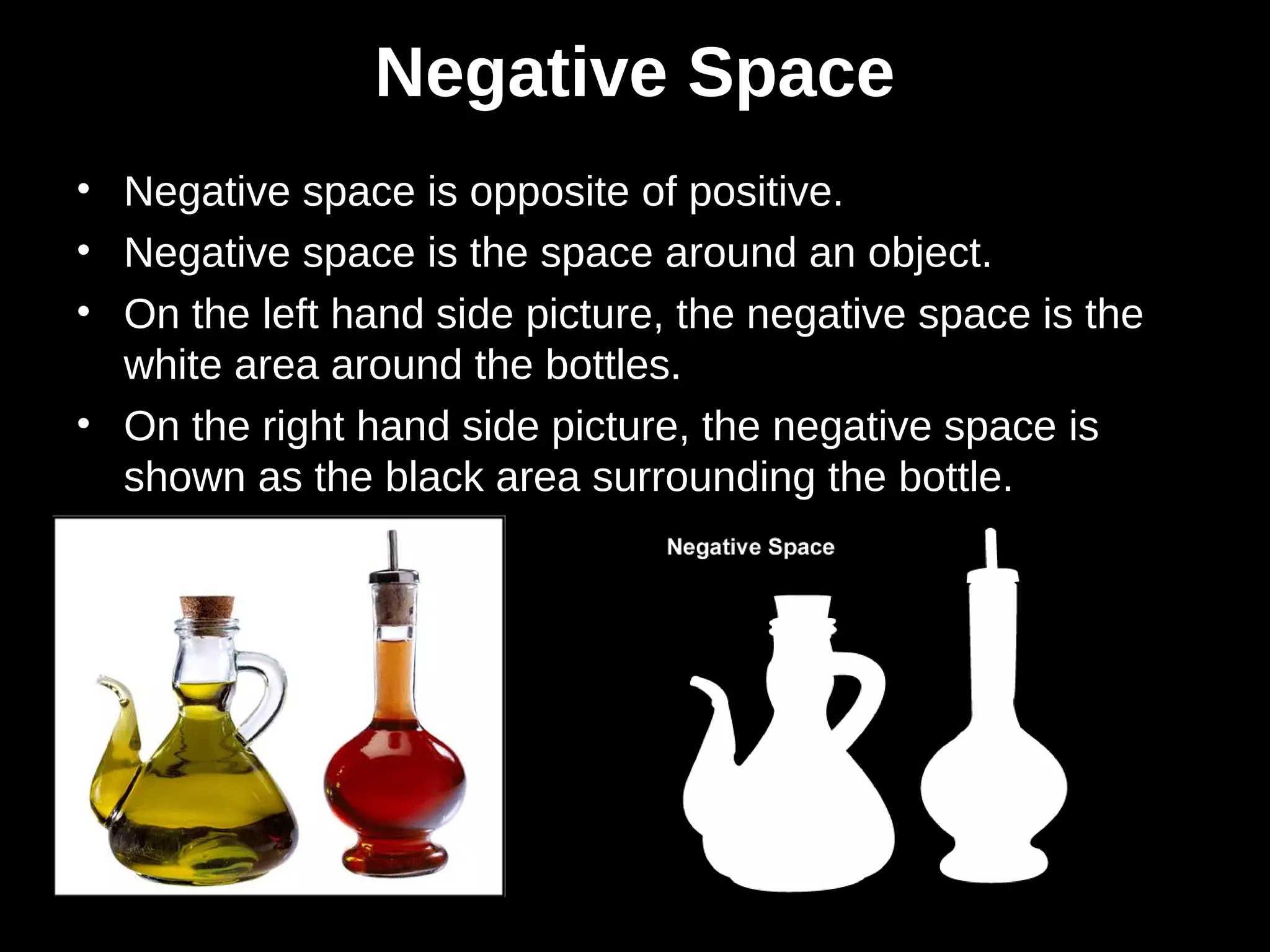 Negative Space
• Negative space is opposite of positive.
• Negative space is the space around an object.
• On the left hand side picture, the negative space is the
white area around the bottles.
• On the right hand side picture, the negative space is
shown as the black area surrounding the bottle.
 