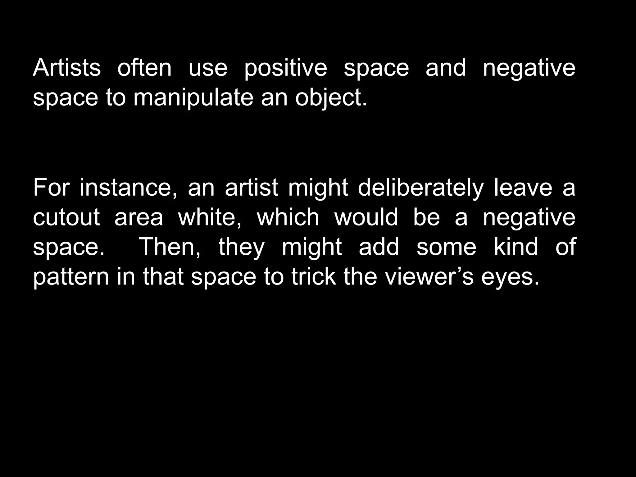 Artists often use positive space and negative
space to manipulate an object.
For instance, an artist might deliberately leave a
cutout area white, which would be a negative
space. Then, they might add some kind of
pattern in that space to trick the viewer’s eyes.
 