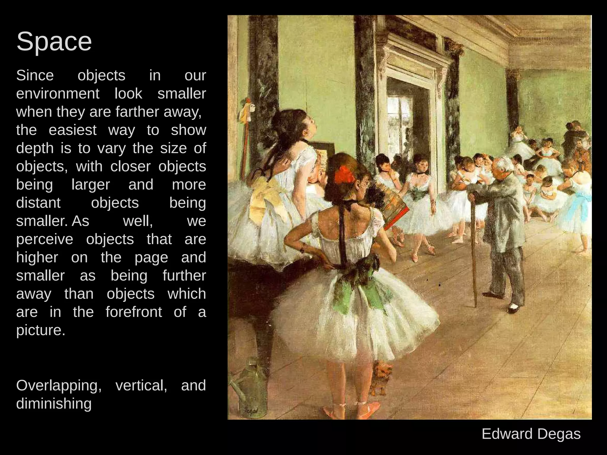 Space
Since objects in our
environment look smaller
when they are farther away,
the easiest way to show
depth is to vary the size of
objects, with closer objects
being larger and more
distant objects being
smaller. As well, we
perceive objects that are
higher on the page and
smaller as being further
away than objects which
are in the forefront of a
picture.
Overlapping, vertical, and
diminishing
Edward Degas
 