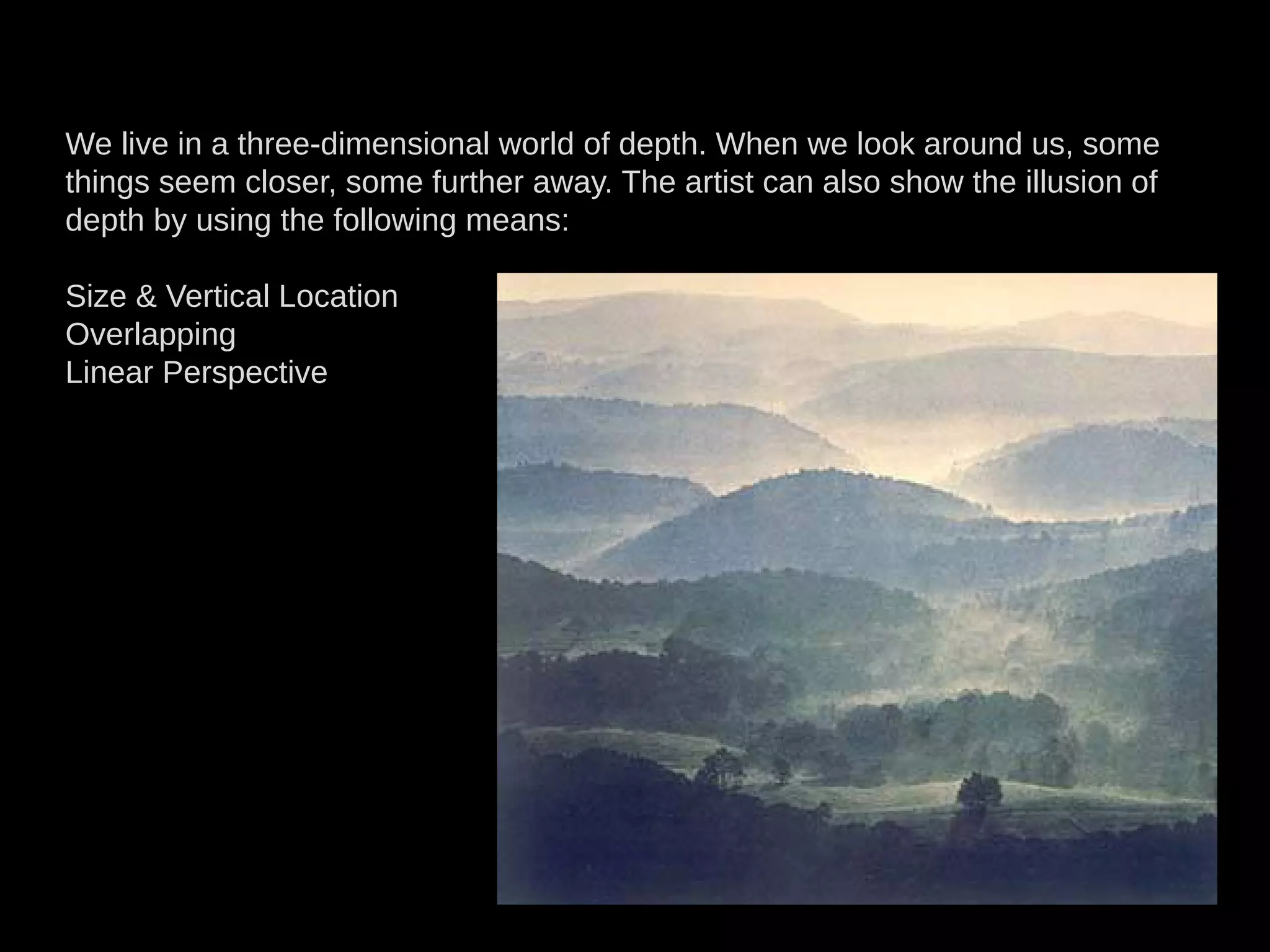 We live in a three-dimensional world of depth. When we look around us, some
things seem closer, some further away. The artist can also show the illusion of
depth by using the following means:
Size  Vertical Location
Overlapping
Linear Perspective
 