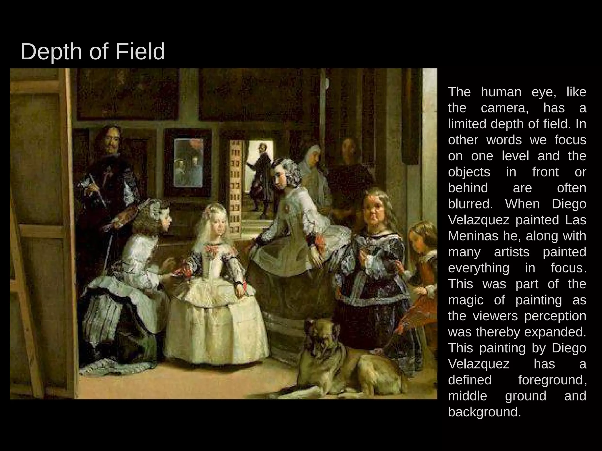 Depth of Field
The human eye, like
the camera, has a
limited depth of field. In
other words we focus
on one level and the
objects in front or
behind are often
blurred. When Diego
Velazquez painted Las
Meninas he, along with
many artists painted
everything in focus.
This was part of the
magic of painting as
the viewers perception
was thereby expanded.
This painting by Diego
Velazquez has a
defined foreground,
middle ground and
background.
 