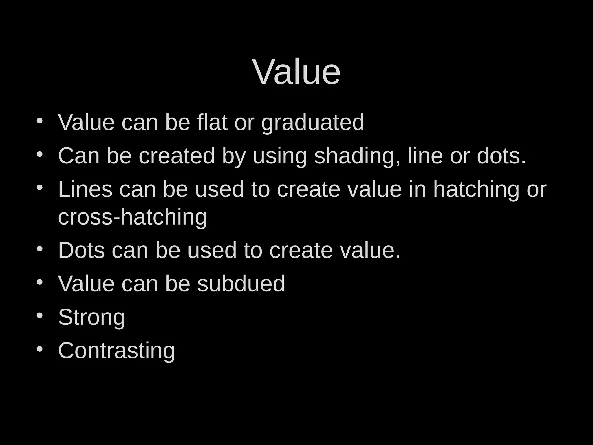 • Value can be flat or graduated
• Can be created by using shading, line or dots.
• Lines can be used to create value in hatching or
cross-hatching
• Dots can be used to create value.
• Value can be subdued
• Strong
• Contrasting
Value
 