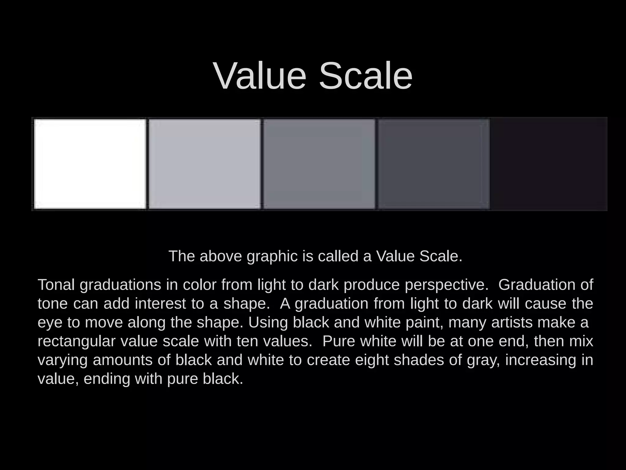 Value Scale
The above graphic is called a Value Scale.
Tonal graduations in color from light to dark produce perspective. Graduation of
tone can add interest to a shape. A graduation from light to dark will cause the
eye to move along the shape. Using black and white paint, many artists make a
rectangular value scale with ten values. Pure white will be at one end, then mix
varying amounts of black and white to create eight shades of gray, increasing in
value, ending with pure black.
 