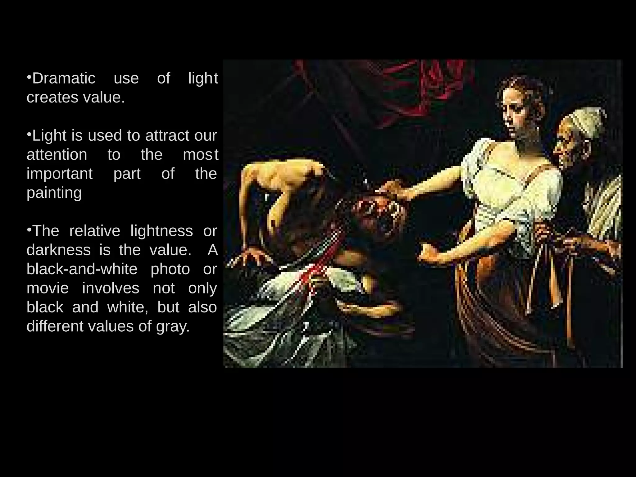 •Dramatic use of light
creates value.
•Light is used to attract our
attention to the most
important part of the
painting
•The relative lightness or
darkness is the value. A
black-and-white photo or
movie involves not only
black and white, but also
different values of gray.
 
