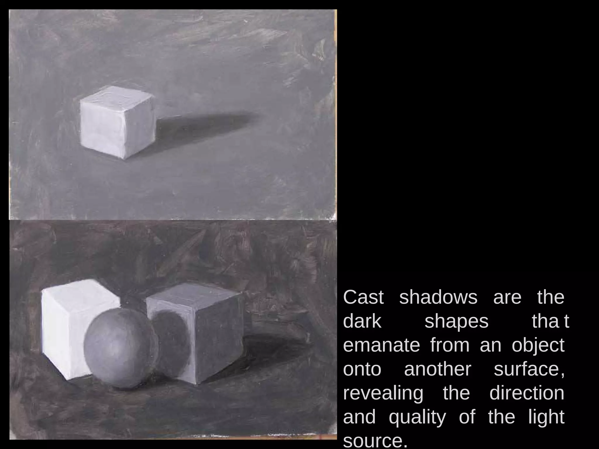 Cast shadows are the
dark shapes tha t
emanate from an object
onto another surface,
revealing the direction
and quality of the light
source.
 