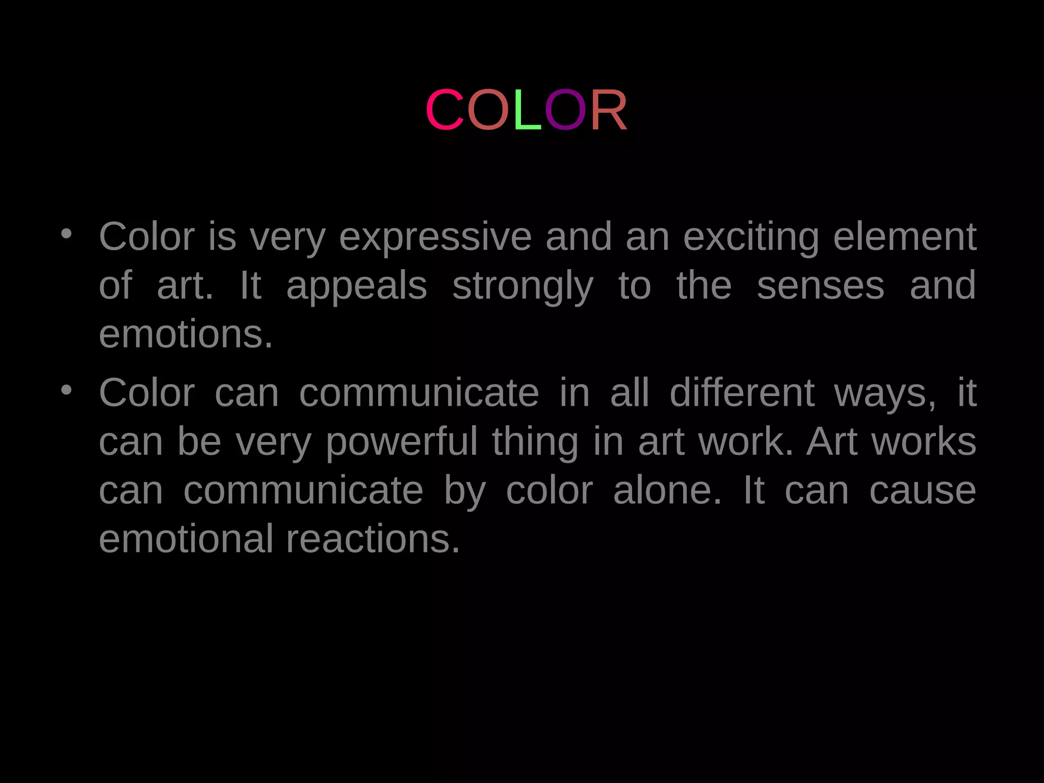 • Color is very expressive and an exciting element
of art. It appeals strongly to the senses and
emotions.
• Color can communicate in all different ways, it
can be very powerful thing in art work. Art works
can communicate by color alone. It can cause
emotional reactions.
COLOR
 