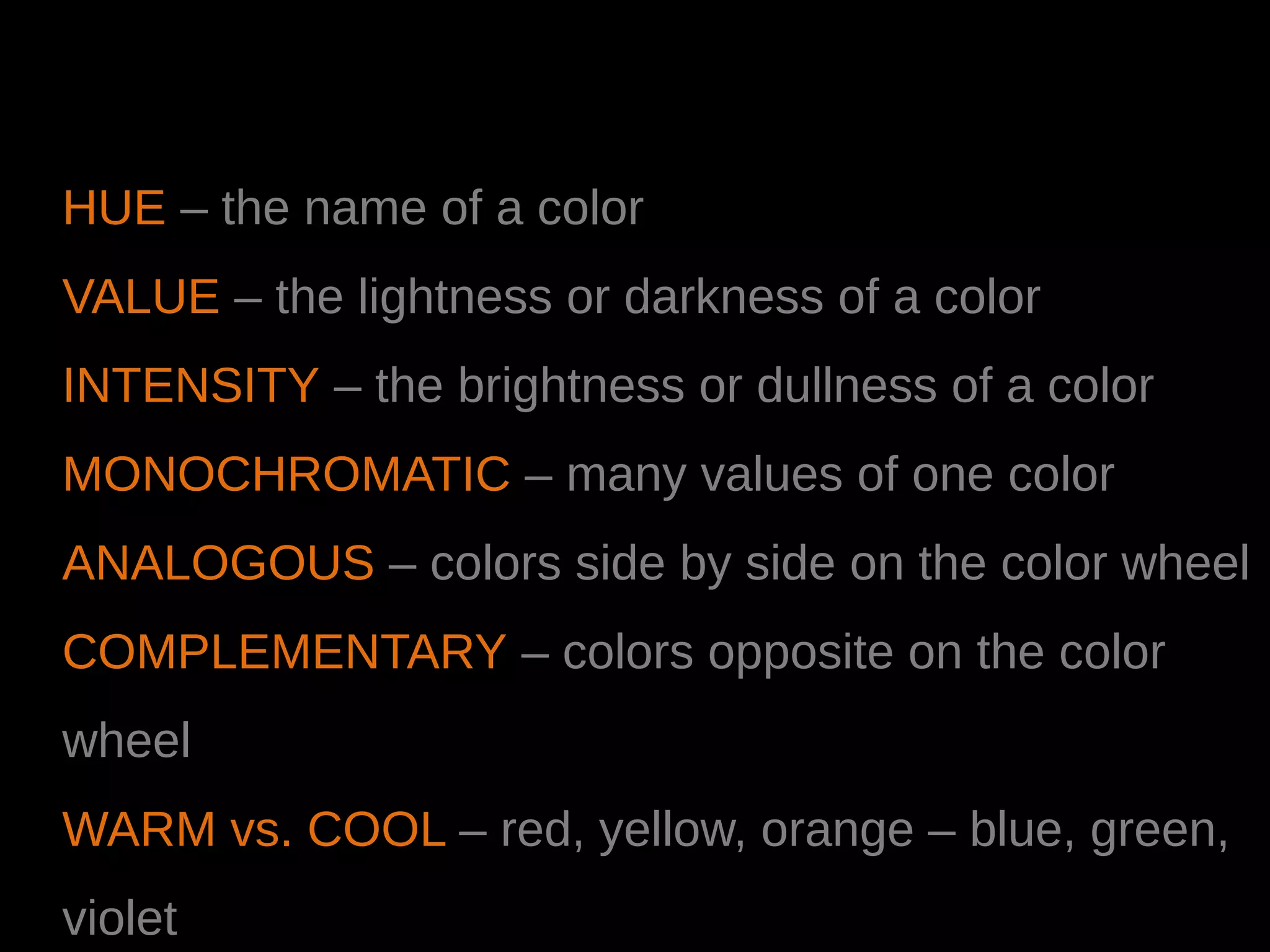 HUE – the name of a color
VALUE – the lightness or darkness of a color
INTENSITY – the brightness or dullness of a color
MONOCHROMATIC – many values of one color
ANALOGOUS – colors side by side on the color wheel
COMPLEMENTARY – colors opposite on the color
wheel
WARM vs. COOL – red, yellow, orange – blue, green,
violet
 