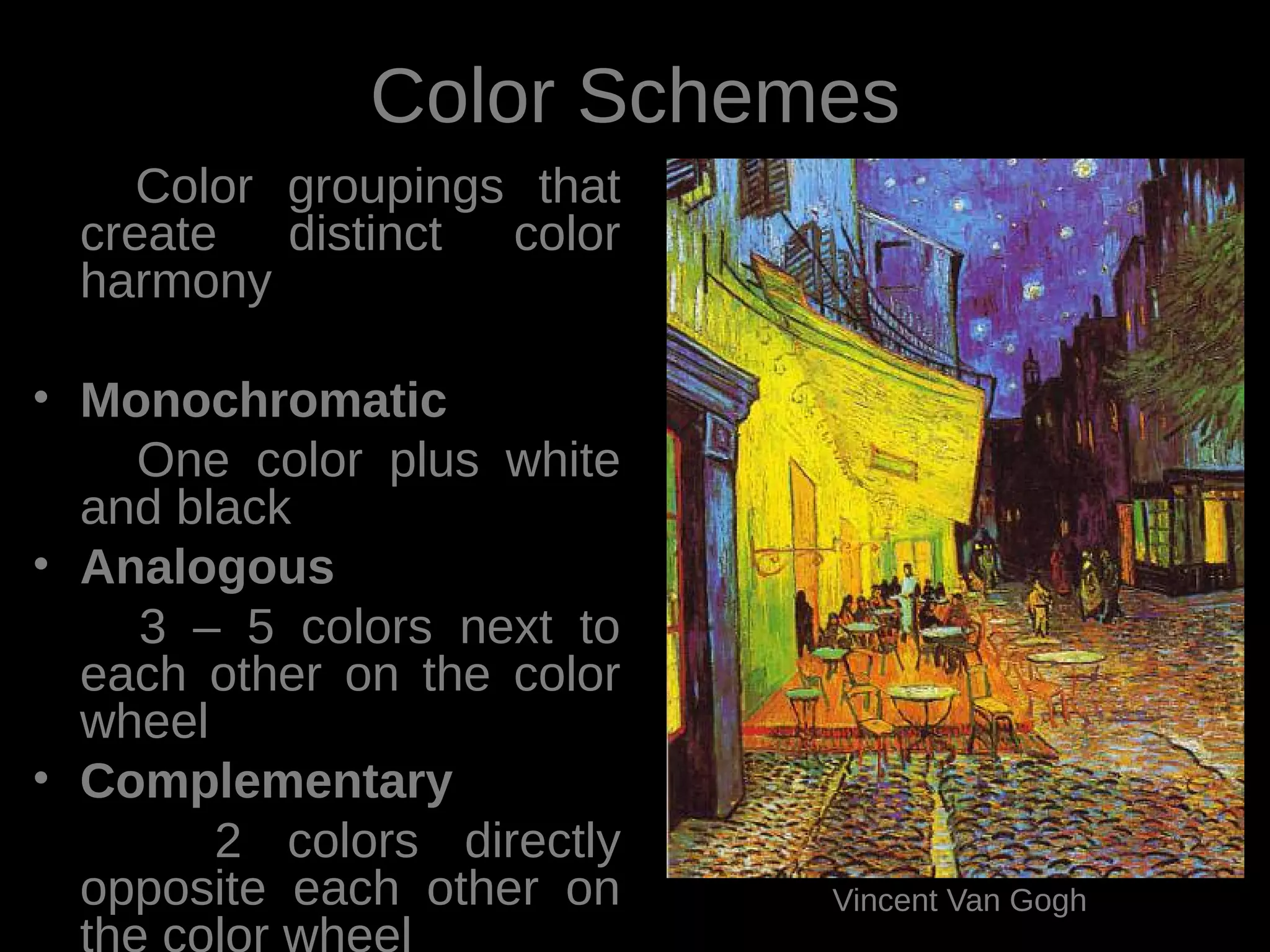 Color Schemes
Color groupings that
create distinct color
harmony
• Monochromatic
One color plus white
and black
• Analogous
3 – 5 colors next to
each other on the color
wheel
• Complementary
2 colors directly
opposite each other on
the color wheel
Vincent Van Gogh
 