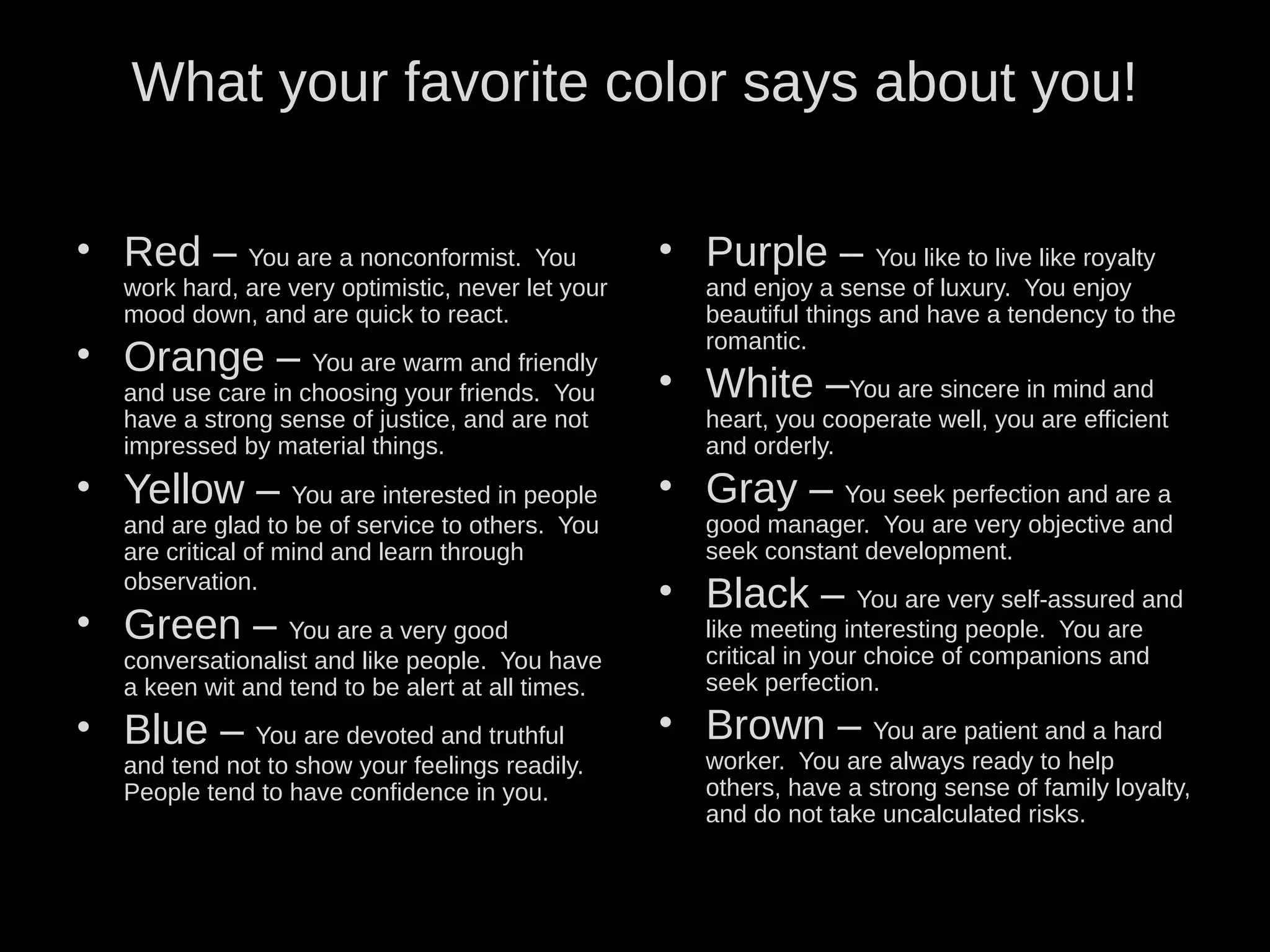 What your favorite color says about you!
• Red – You are a nonconformist. You
work hard, are very optimistic, never let your
mood down, and are quick to react.
• Orange – You are warm and friendly
and use care in choosing your friends. You
have a strong sense of justice, and are not
impressed by material things.
• Yellow – You are interested in people
and are glad to be of service to others. You
are critical of mind and learn through
observation.
• Green – You are a very good
conversationalist and like people. You have
a keen wit and tend to be alert at all times.
• Blue – You are devoted and truthful
and tend not to show your feelings readily.
People tend to have confidence in you.
• Purple – You like to live like royalty
and enjoy a sense of luxury. You enjoy
beautiful things and have a tendency to the
romantic.
• White –You are sincere in mind and
heart, you cooperate well, you are efficient
and orderly.
• Gray – You seek perfection and are a
good manager. You are very objective and
seek constant development.
• Black – You are very self-assured and
like meeting interesting people. You are
critical in your choice of companions and
seek perfection.
• Brown – You are patient and a hard
worker. You are always ready to help
others, have a strong sense of family loyalty,
and do not take uncalculated risks.
 