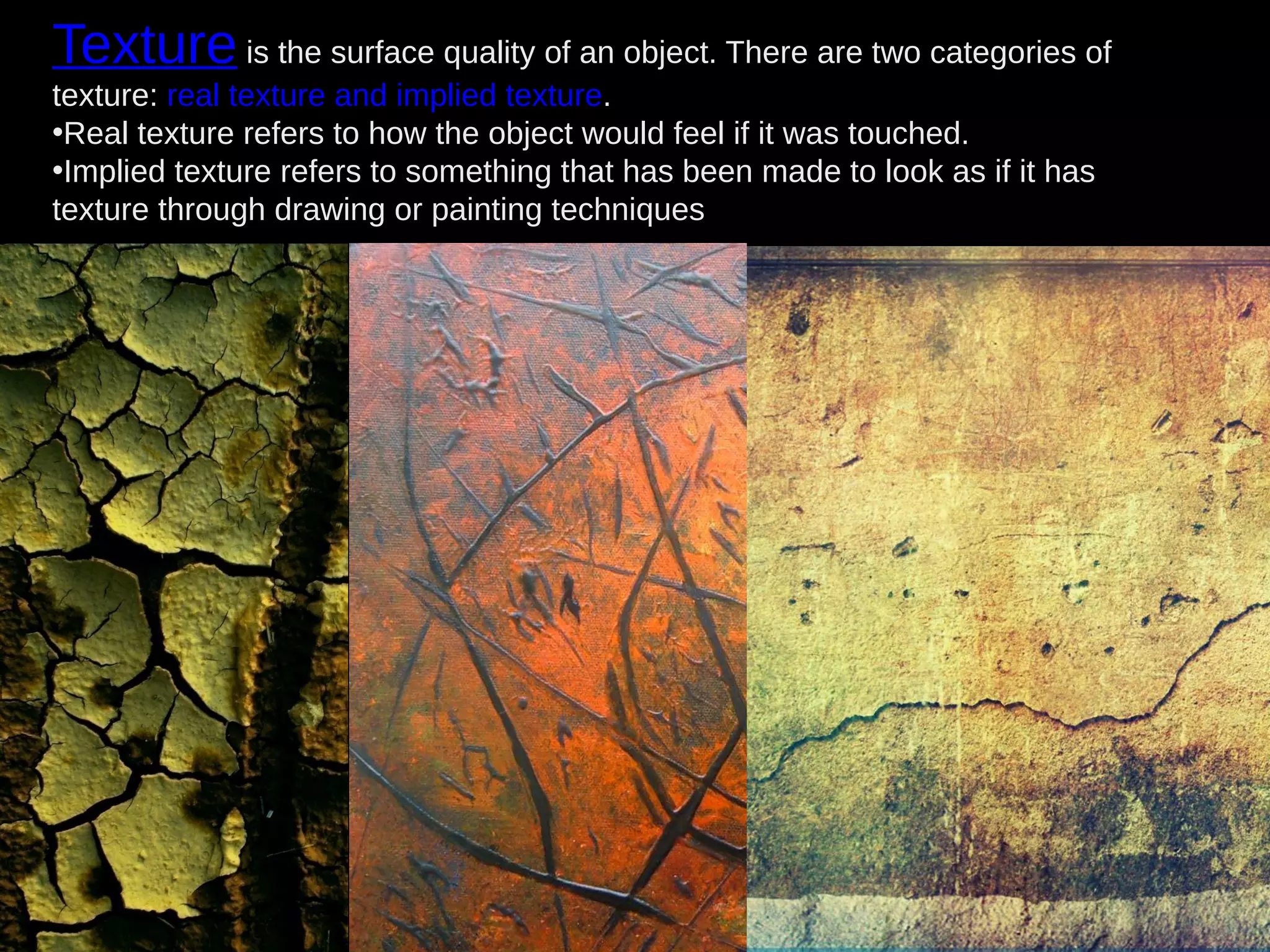 Texture is the surface quality of an object. There are two categories of
texture: real texture and implied texture.
•Real texture refers to how the object would feel if it was touched.
•Implied texture refers to something that has been made to look as if it has
texture through drawing or painting techniques
 