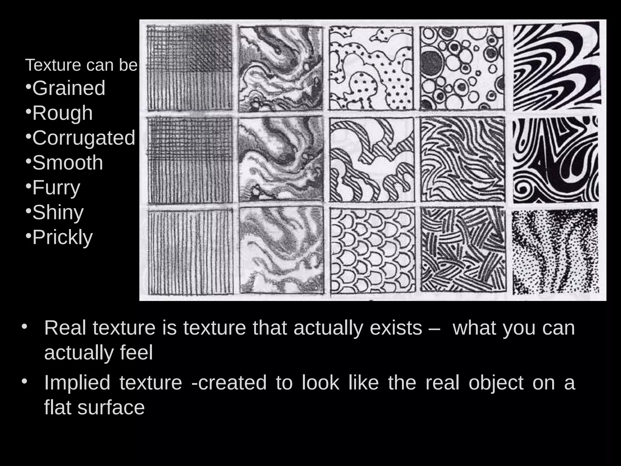 • Real texture is texture that actually exists – what you can
actually feel
• Implied texture -created to look like the real object on a
flat surface
Texture can be
•Grained
•Rough
•Corrugated
•Smooth
•Furry
•Shiny
•Prickly
 