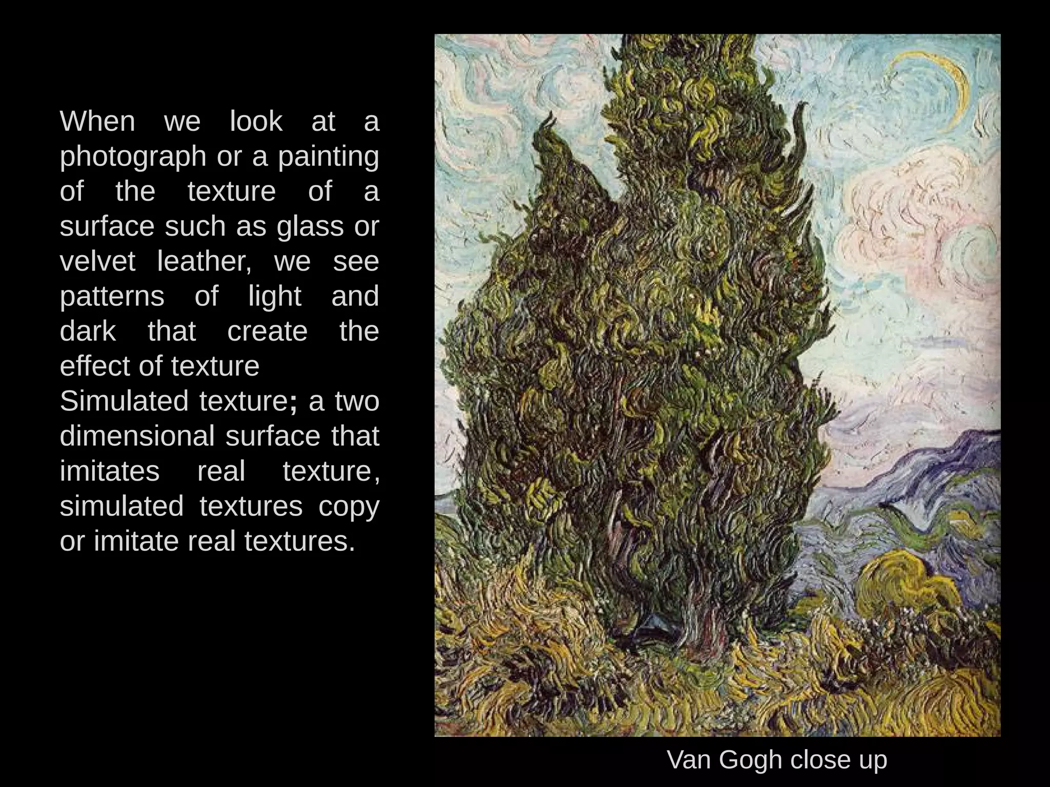 Van Gogh close up
When we look at a
photograph or a painting
of the texture of a
surface such as glass or
velvet leather, we see
patterns of light and
dark that create the
effect of texture
Simulated texture; a two
dimensional surface that
imitates real texture,
simulated textures copy
or imitate real textures.
 