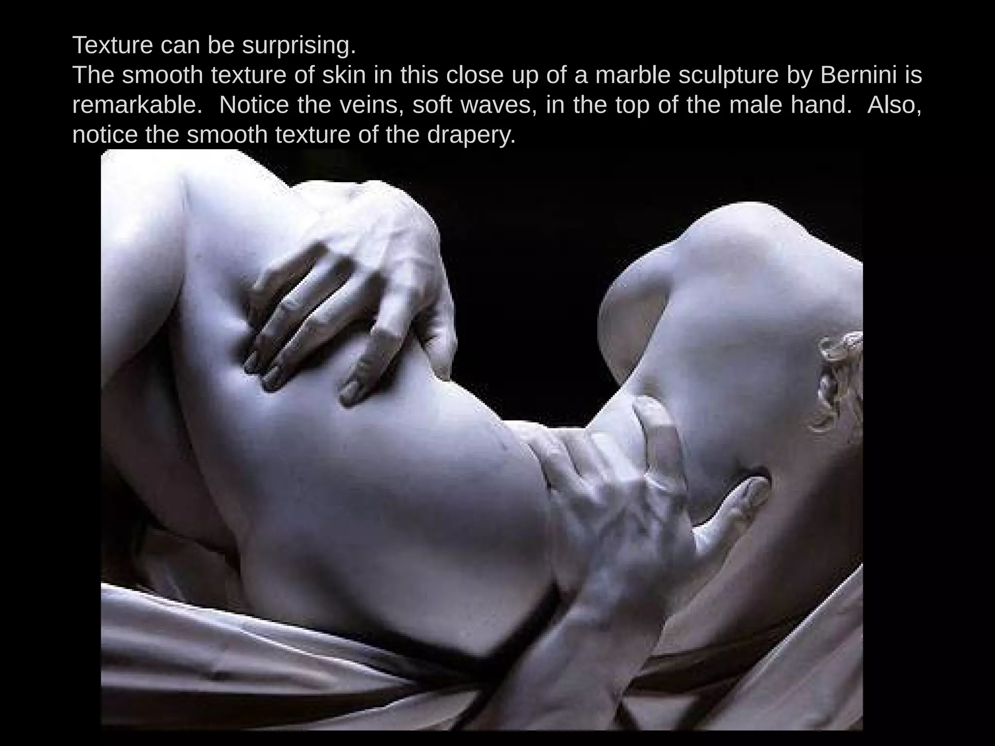 Texture can be surprising.
The smooth texture of skin in this close up of a marble sculpture by Bernini is
remarkable. Notice the veins, soft waves, in the top of the male hand. Also,
notice the smooth texture of the drapery.
 