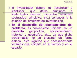 Ramón RuizEl investigador deberá de reconocer e identificar, que datos empíricos e intelectuales (teorías, conceptos, axiomas, postulados, principios, etc.) conducen a la solución del problema de investigación.En el desarrollo del planteamiento del problema, es conveniente ubicarlo en un contexto geopolítico, socioeconómico, histórico y geográfico, etc., ya que dicha problemática no se presenta en forma aislada, esto significa que necesariamente tenemos que ubicarlo en el tiempo y en el espacio.